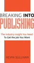 Breaking Into Publishing. The Industry Insight You Need To Get the Job You Want - Kevin Sullivan