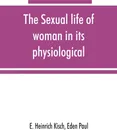 The sexual life of woman in its physiological, pathological and hygienic aspects - E. Heinrich Kisch, Paul Eden