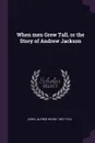 When men Grew Tall, or the Story of Andrew Jackson - Alfred Henry Lewis