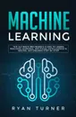 Machine Learning. The Ultimate Beginner's Guide to Learn Machine Learning, Artificial Intelligence & Neural Networks Step by Step - Ryan Turner
