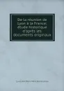 De la reunion de Lyon a la France; etude historique d'apres les documents originaux - Louis Jean Pierre Marie Bonnassieux