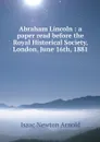 Abraham Lincoln : a paper read before the Royal Historical Society, London, June 16th, 1881 - Isaac Newton Arnold