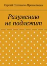 Разумению не подлежит - Сергей Степанов-Прошельцев