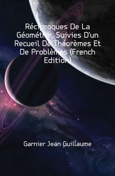 Обложка книги Reciproques De La Geometrie, Suivies D'un Recueil De Theoremes Et De Problemes (French Edition), Garnier Jean Guillaume