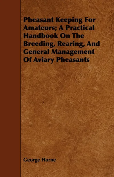 Обложка книги Pheasant Keeping For Amateurs; A Practical Handbook On The Breeding, Rearing, And General Management Of Aviary Pheasants, George Horne