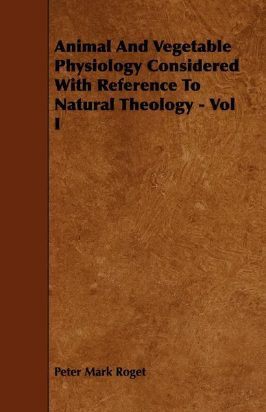 Обложка книги Animal and Vegetable Physiology Considered with Reference to Natural Theology - Vol I, Peter Mark Roget