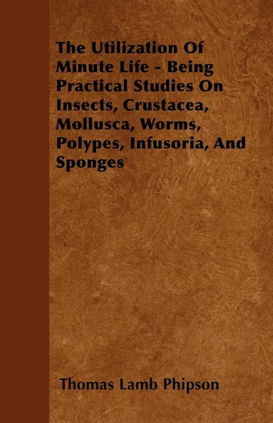 Обложка книги The Utilization Of Minute Life - Being Practical Studies On Insects, Crustacea, Mollusca, Worms, Polypes, Infusoria, And Sponges, Thomas Lamb Phipson