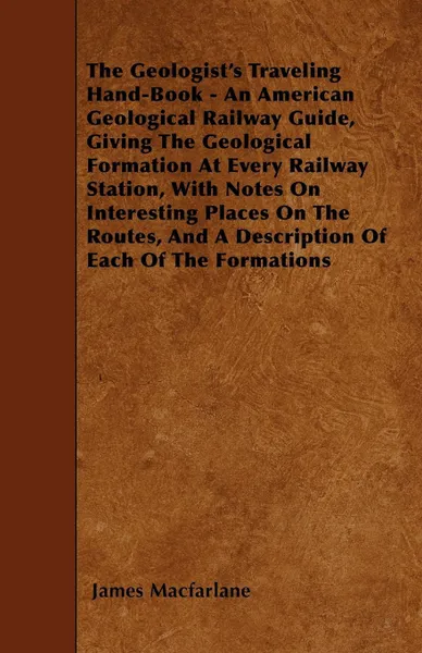 Обложка книги The Geologist's Traveling Hand-Book - An American Geological Railway Guide, Giving The Geological Formation At Every Railway Station, With Notes On Interesting Places On The Routes, And A Description Of Each Of The Formations, James Macfarlane