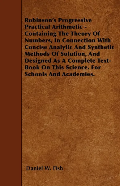 Обложка книги Robinson's Progressive Practical Arithmetic - Containing The Theory Of Numbers, In Connection With Concise Analytic And Synthetic Methods Of Solution, And Designed As A Complete Text-Book On This Science. For Schools And Academies., Daniel W. Fish