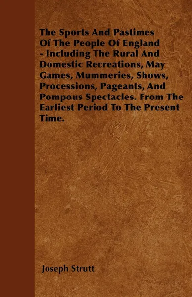 Обложка книги The Sports And Pastimes Of The People Of England - Including The Rural And Domestic Recreations, May Games, Mummeries, Shows, Processions, Pageants, And Pompous Spectacles. From The Earliest Period To The Present Time., Joseph Strutt