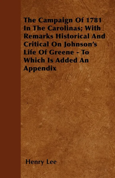 Обложка книги The Campaign Of 1781 In The Carolinas; With Remarks Historical And Critical On Johnson's Life Of Greene - To Which Is Added An Appendix, Henry Lee