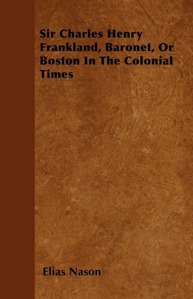 Обложка книги Sir Charles Henry Frankland, Baronet, or Boston in the Colonial Times, Elias Nason