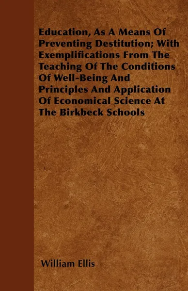 Обложка книги Education, As A Means Of Preventing Destitution; With Exemplifications From The Teaching Of The Conditions Of Well-Being And Principles And Application Of Economical Science At The Birkbeck Schools, William Ellis