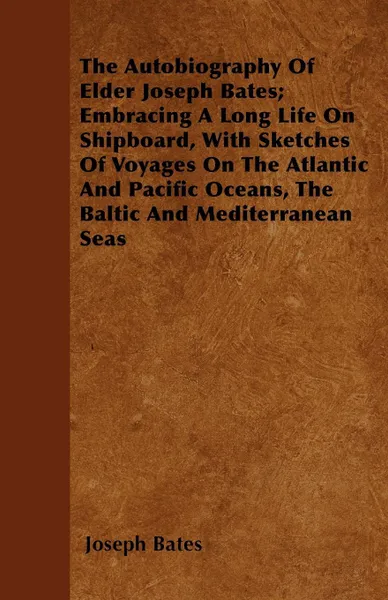 Обложка книги The Autobiography Of Elder Joseph Bates; Embracing A Long Life On Shipboard, With Sketches Of Voyages On The Atlantic And Pacific Oceans, The Baltic And Mediterranean Seas, Joseph Bates