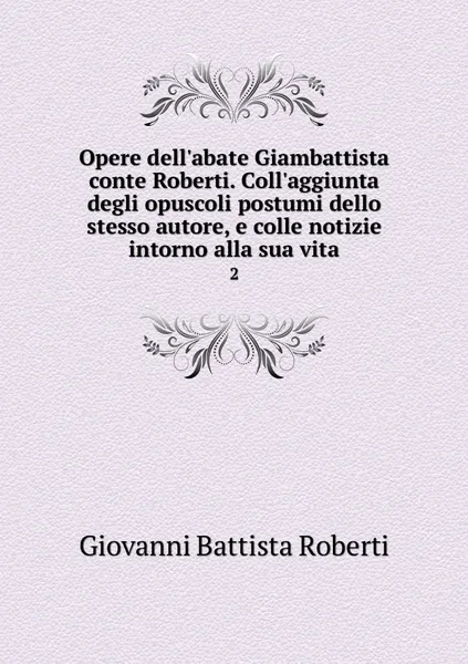 Обложка книги Opere dell'abate Giambattista conte Roberti. Coll'aggiunta degli opuscoli postumi dello stesso autore, e colle notizie intorno alla sua vita. 2, Giovanni Battista Roberti