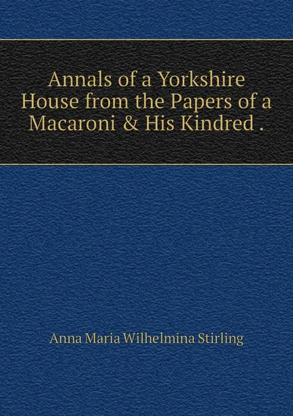 Обложка книги Annals of a Yorkshire House from the Papers of a Macaroni & His Kindred ., Anna Maria Wilhelmina Stirling