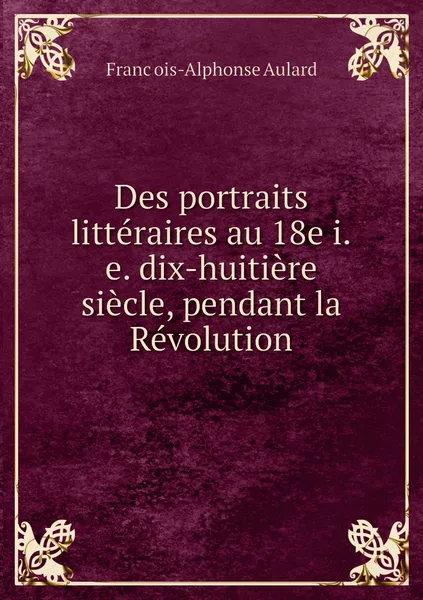 Обложка книги Des portraits litteraires au 18e i.e. dix-huitiere siecle, pendant la Revolution, François-Alphonse Aulard