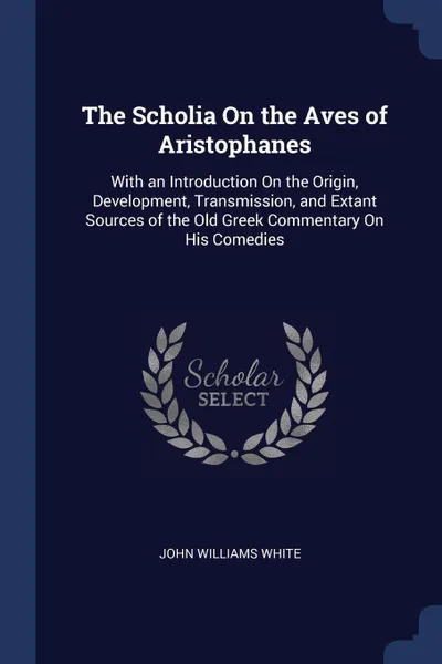 Обложка книги The Scholia On the Aves of Aristophanes. With an Introduction On the Origin, Development, Transmission, and Extant Sources of the Old Greek Commentary On His Comedies, John Williams White