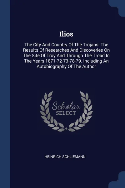 Обложка книги Ilios. The City And Country Of The Trojans: The Results Of Researches And Discoveries On The Site Of Troy And Through The Troad In The Years 1871-72-73-78-79. Including An Autobiography Of The Author, Heinrich Schliemann