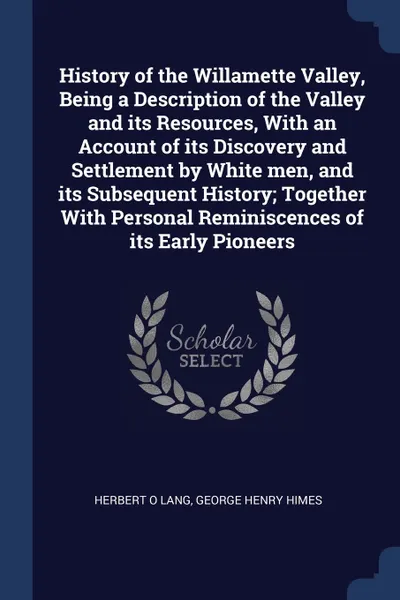 Обложка книги History of the Willamette Valley, Being a Description of the Valley and its Resources, With an Account of its Discovery and Settlement by White men, and its Subsequent History; Together With Personal Reminiscences of its Early Pioneers, Herbert O Lang, George Henry Himes