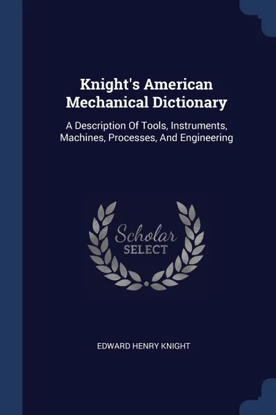 Обложка книги Knight's American Mechanical Dictionary. A Description Of Tools, Instruments, Machines, Processes, And Engineering, Edward Henry Knight