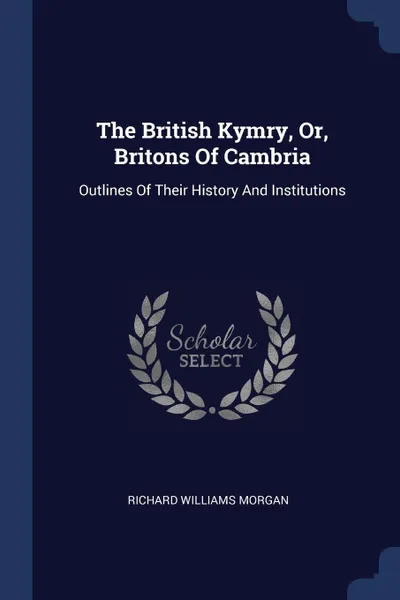 Обложка книги The British Kymry, Or, Britons Of Cambria. Outlines Of Their History And Institutions, Richard Williams Morgan