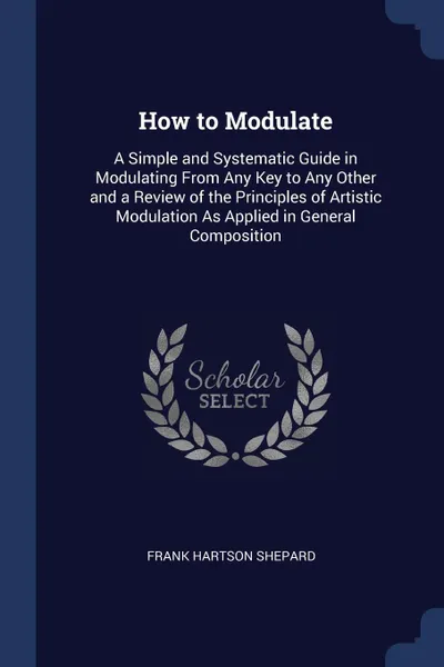 Обложка книги How to Modulate. A Simple and Systematic Guide in Modulating From Any Key to Any Other and a Review of the Principles of Artistic Modulation As Applied in General Composition, Frank Hartson Shepard