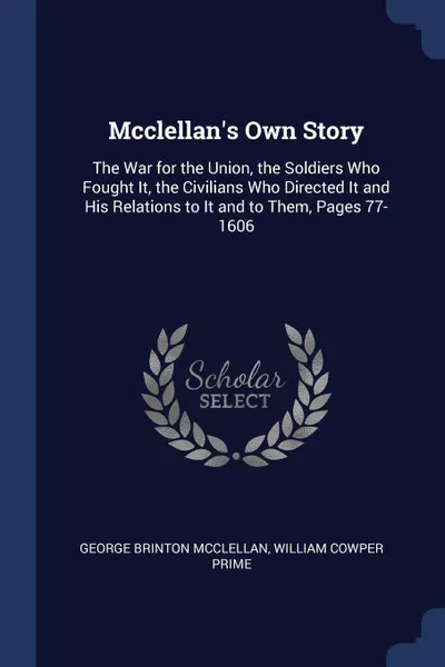 Обложка книги Mcclellan's Own Story. The War for the Union, the Soldiers Who Fought It, the Civilians Who Directed It and His Relations to It and to Them, Pages 77-1606, George Brinton McClellan, William Cowper Prime