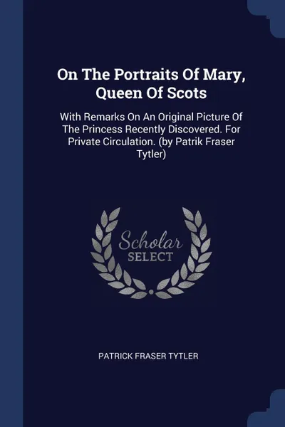 Обложка книги On The Portraits Of Mary, Queen Of Scots. With Remarks On An Original Picture Of The Princess Recently Discovered. For Private Circulation. (by Patrik Fraser Tytler), Patrick Fraser Tytler