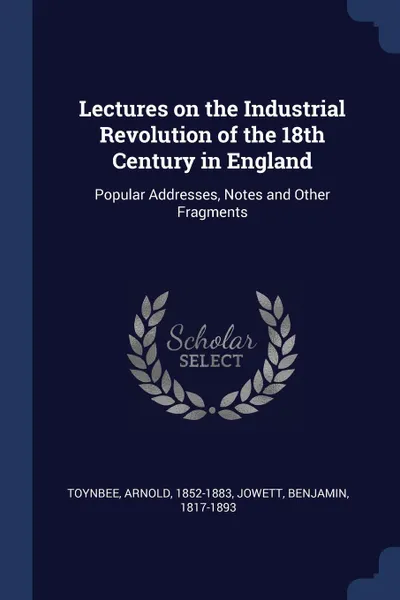 Обложка книги Lectures on the Industrial Revolution of the 18th Century in England. Popular Addresses, Notes and Other Fragments, Arnold Toynbee, Benjamin Jowett