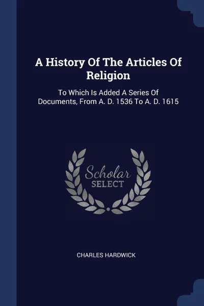 Обложка книги A History Of The Articles Of Religion. To Which Is Added A Series Of Documents, From A. D. 1536 To A. D. 1615, Charles Hardwick