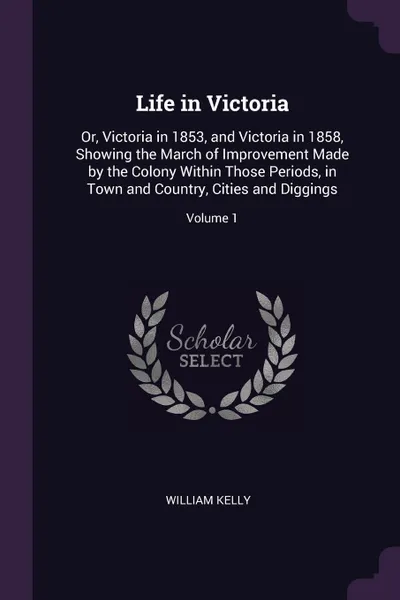 Обложка книги Life in Victoria. Or, Victoria in 1853, and Victoria in 1858, Showing the March of Improvement Made by the Colony Within Those Periods, in Town and Country, Cities and Diggings; Volume 1, William Kelly