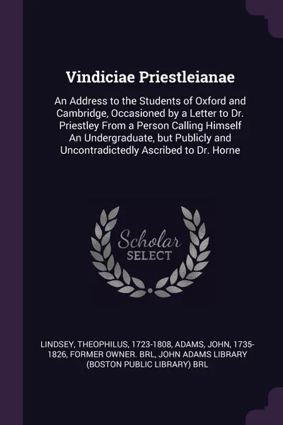 Обложка книги Vindiciae Priestleianae. An Address to the Students of Oxford and Cambridge, Occasioned by a Letter to Dr. Priestley From a Person Calling Himself An Undergraduate, but Publicly and Uncontradictedly Ascribed to Dr. Horne, Theophilus Lindsey, John Adams