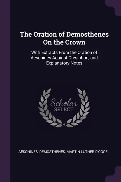 Обложка книги The Oration of Demosthenes On the Crown. With Extracts From the Oration of Aeschines Against Ctesiphon, and Explanatory Notes, Aeschines, Demosthenes, Martin Luther D'Ooge