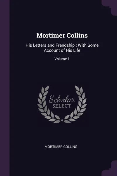 Обложка книги Mortimer Collins. His Letters and Frendship ; With Some Account of His Life; Volume 1, Mortimer Collins