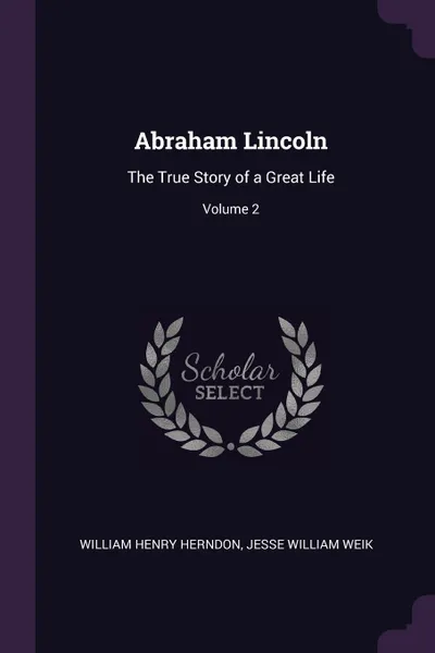 Обложка книги Abraham Lincoln. The True Story of a Great Life; Volume 2, William Henry Herndon, Jesse William Weik