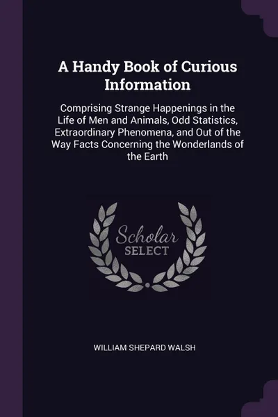 Обложка книги A Handy Book of Curious Information. Comprising Strange Happenings in the Life of Men and Animals, Odd Statistics, Extraordinary Phenomena, and Out of the Way Facts Concerning the Wonderlands of the Earth, William Shepard Walsh