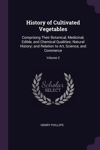 Обложка книги History of Cultivated Vegetables. Comprising Their Botanical, Medicinal, Edible, and Chemical Qualities; Natural History; and Relation to Art, Science, and Commerce; Volume 2, Henry Phillips