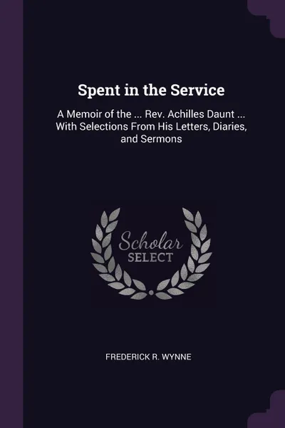 Обложка книги Spent in the Service. A Memoir of the ... Rev. Achilles Daunt ... With Selections From His Letters, Diaries, and Sermons, Frederick R. Wynne