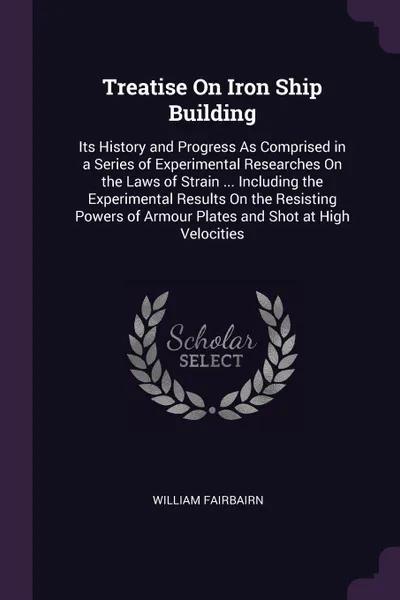 Обложка книги Treatise On Iron Ship Building. Its History and Progress As Comprised in a Series of Experimental Researches On the Laws of Strain ... Including the Experimental Results On the Resisting Powers of Armour Plates and Shot at High Velocities, William Fairbairn