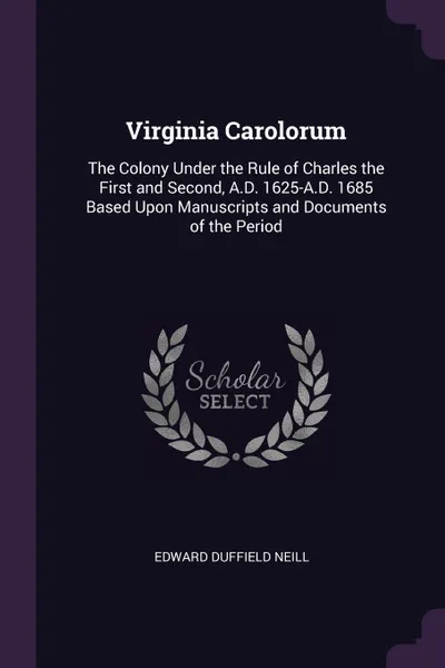 Обложка книги Virginia Carolorum. The Colony Under the Rule of Charles the First and Second, A.D. 1625-A.D. 1685 Based Upon Manuscripts and Documents of the Period, Edward Duffield Neill