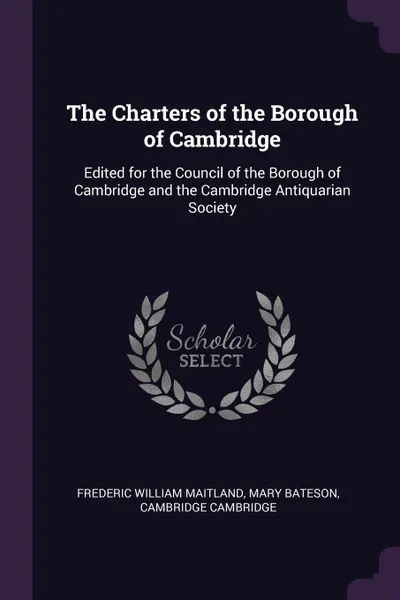 Обложка книги The Charters of the Borough of Cambridge. Edited for the Council of the Borough of Cambridge and the Cambridge Antiquarian Society, Frederic William Maitland, Mary Bateson, Cambridge Cambridge