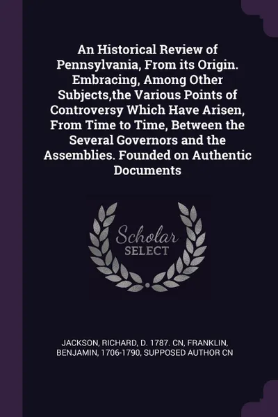 Обложка книги An Historical Review of Pennsylvania, From its Origin. Embracing, Among Other Subjects,the Various Points of Controversy Which Have Arisen, From Time to Time, Between the Several Governors and the Assemblies. Founded on Authentic Documents, Richard Jackson, Benjamin Franklin