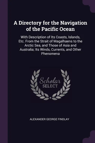 Обложка книги A Directory for the Navigation of the Pacific Ocean. With Description of Its Coasts, Islands, Etc. From the Strait of Magalhaens to the Arctic Sea, and Those of Asia and Australia; Its Winds, Currents, and Other Phenomena, Alexander George Findlay