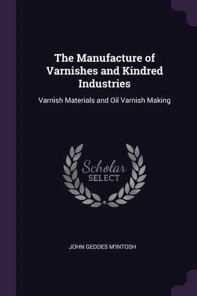 Обложка книги The Manufacture of Varnishes and Kindred Industries. Varnish Materials and Oil Varnish Making, John Geddes M'Intosh