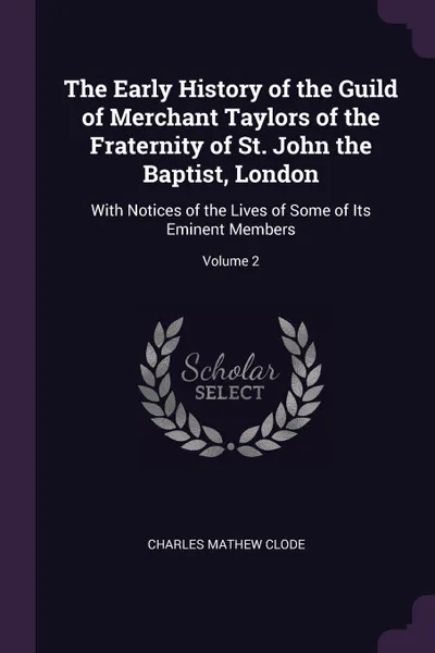 Обложка книги The Early History of the Guild of Merchant Taylors of the Fraternity of St. John the Baptist, London. With Notices of the Lives of Some of Its Eminent Members; Volume 2, Charles Mathew Clode