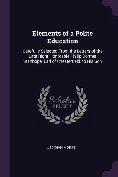 Обложка книги Elements of a Polite Education. Carefully Selected From the Letters of the Late Right Honorable Philip Dormer Stanhope, Earl of Chesterfield, to His Son, Jedidiah Morse