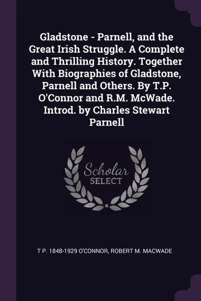 Обложка книги Gladstone - Parnell, and the Great Irish Struggle. A Complete and Thrilling History. Together With Biographies of Gladstone, Parnell and Others. By T.P. O'Connor and R.M. McWade. Introd. by Charles Stewart Parnell, T P. 1848-1929 O'Connor, Robert M. MacWade