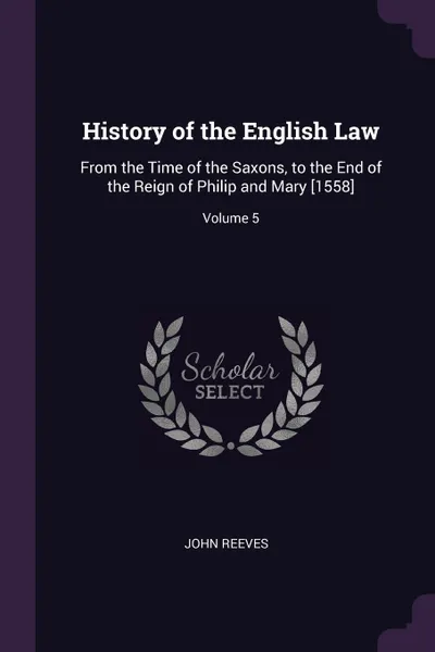 Обложка книги History of the English Law. From the Time of the Saxons, to the End of the Reign of Philip and Mary .1558.; Volume 5, John Reeves