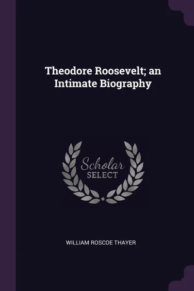 Обложка книги Theodore Roosevelt; an Intimate Biography, William Roscoe Thayer